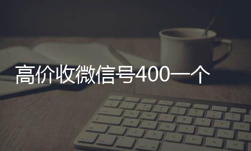 高价收微信号400在线收微信一个不成问题（高价收微信号是真的吗）